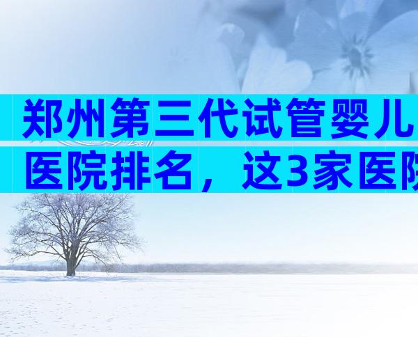 郑州第三代试管婴儿医院排名，这3家医院医生试管技术好！