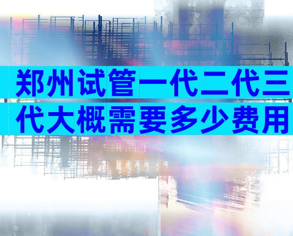 郑州试管一代二代三代大概需要多少费用？