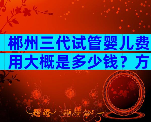 郴州三代试管婴儿费用大概是多少钱？方案不同费用不同？