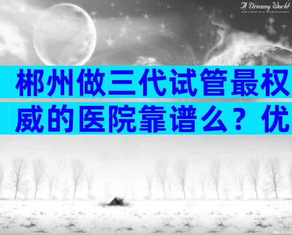 郴州做三代试管最权威的医院靠谱么？优势服务一览无余