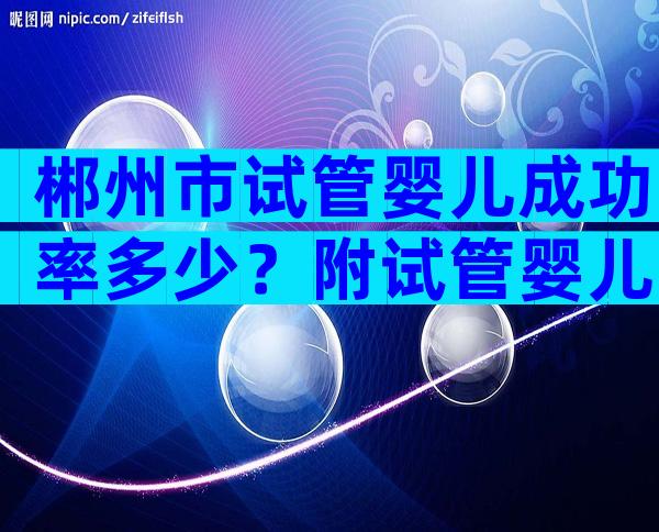 郴州市试管婴儿成功率多少？附试管婴儿单次试管成功率！