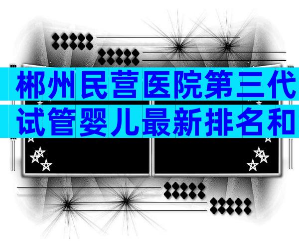 郴州民营医院第三代试管婴儿最新排名和综合排名？