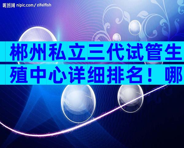 郴州私立三代试管生殖中心详细排名！哪家技术更强