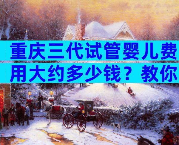 重庆三代试管婴儿费用大约多少钱？教你3招降低手术费用