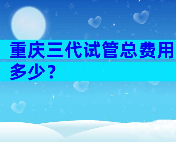 重庆三代试管总费用多少？