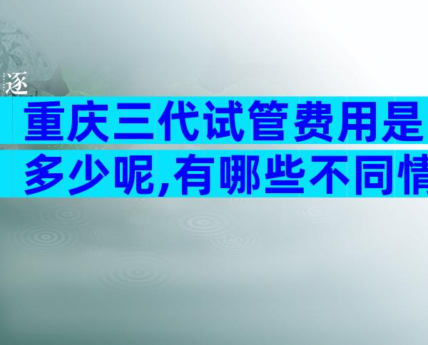 重庆三代试管费用是多少呢,有哪些不同情况呢？