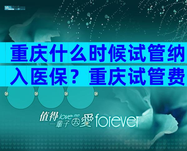 重庆什么时候试管纳入医保？重庆试管费用一览表