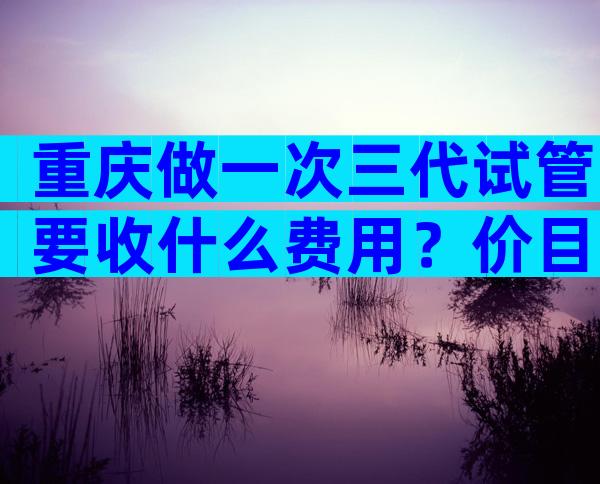 重庆做一次三代试管要收什么费用？价目明细分享