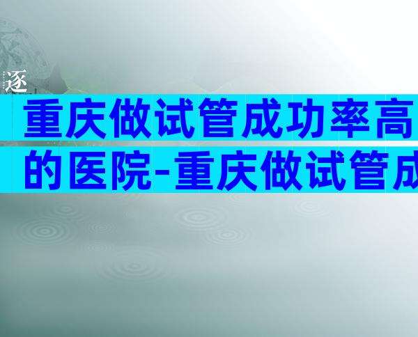 重庆做试管成功率高的医院-重庆做试管成功率高的医院有哪些