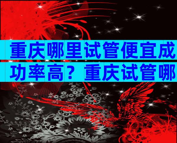 重庆哪里试管便宜成功率高？重庆试管哪家好？