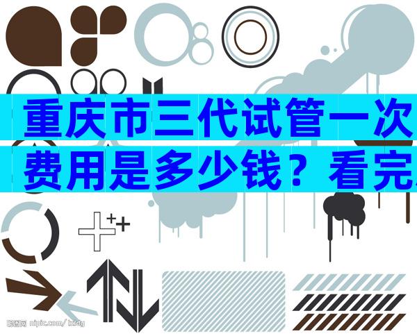 重庆市三代试管一次费用是多少钱？看完就知道大概多少钱