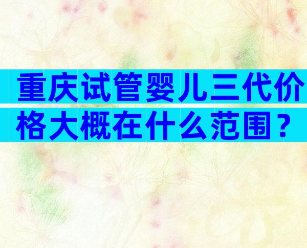 重庆试管婴儿三代价格大概在什么范围？