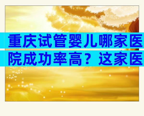 重庆试管婴儿哪家医院成功率高？这家医院是必选项