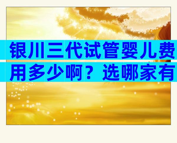 银川三代试管婴儿费用多少啊？选哪家有方法