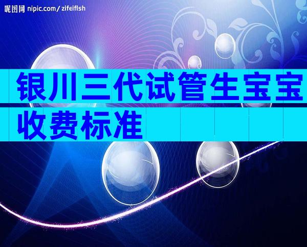 银川三代试管生宝宝收费标准