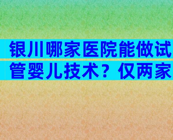 银川哪家医院能做试管婴儿技术？仅两家试管婴儿医院上榜！