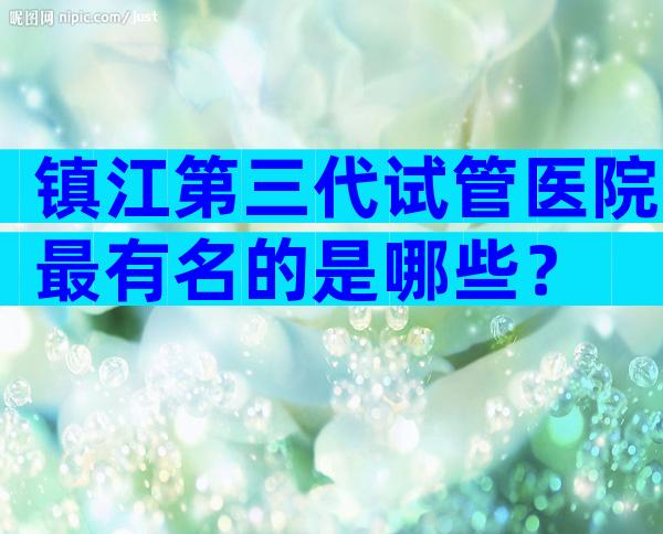 镇江第三代试管医院最有名的是哪些？