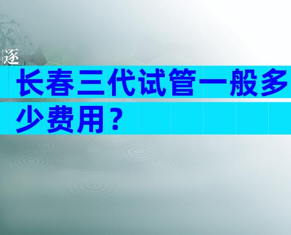 长春三代试管一般多少费用？