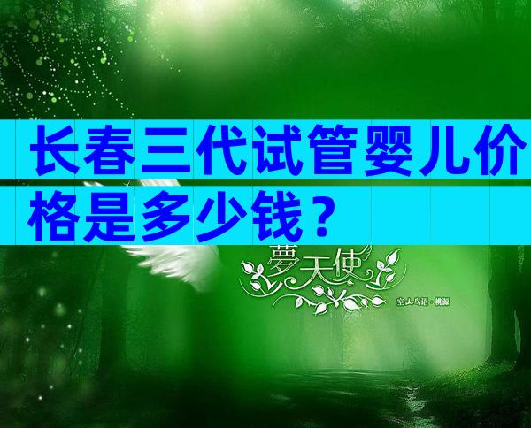 长春三代试管婴儿价格是多少钱？