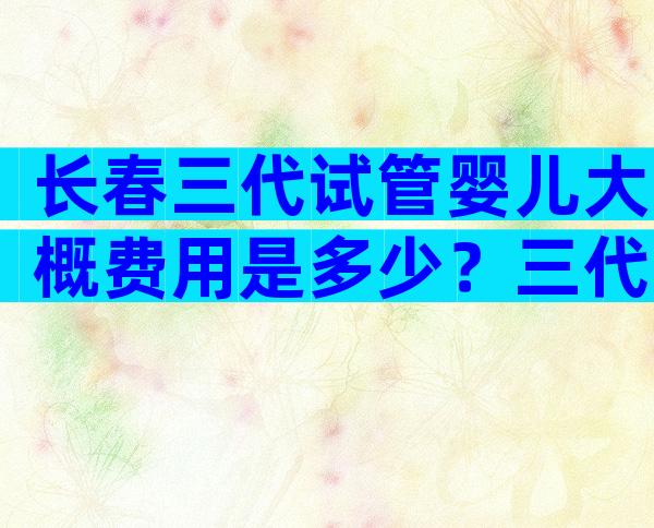 长春三代试管婴儿大概费用是多少？三代试管成功概率