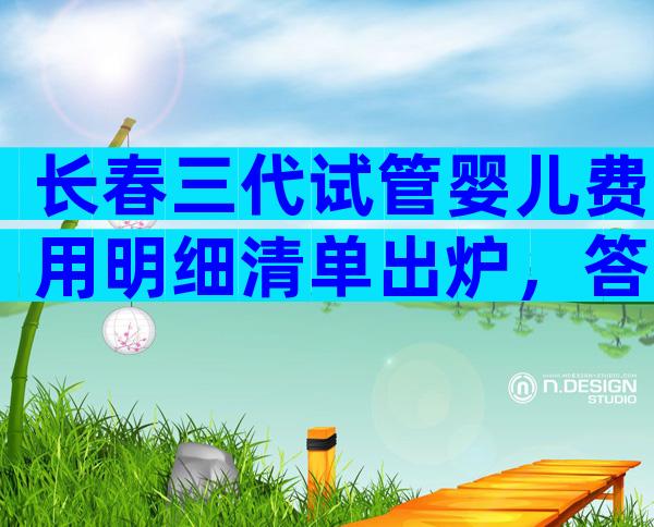 长春三代试管婴儿费用明细清单出炉，答案万万没想到。