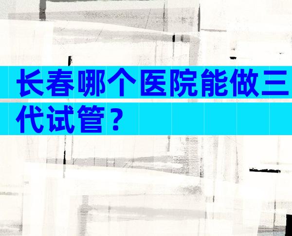 长春哪个医院能做三代试管？