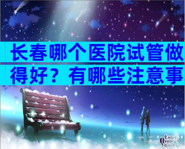 长春哪个医院试管做得好？有哪些注意事项