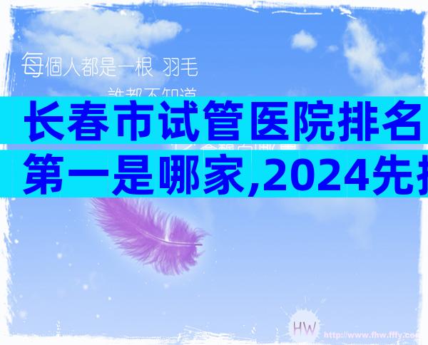 长春市试管医院排名第一是哪家,2024先搞清楚具备条件再说