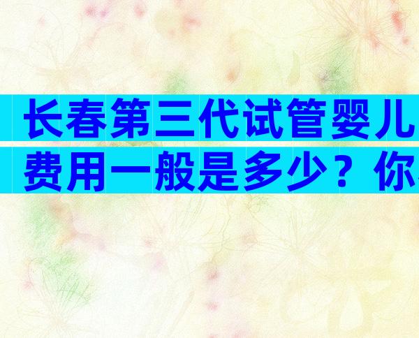 长春第三代试管婴儿费用一般是多少？你看完就知道哪个好了