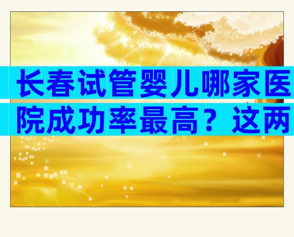 长春试管婴儿哪家医院成功率最高？这两家了解一下