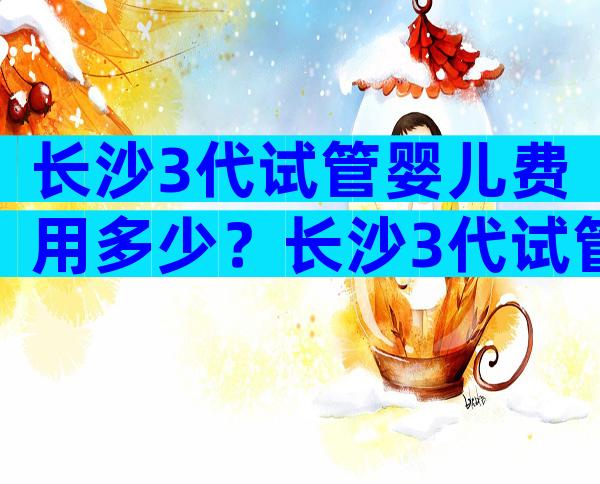 长沙3代试管婴儿费用多少？长沙3代试管婴儿费用多少钱？