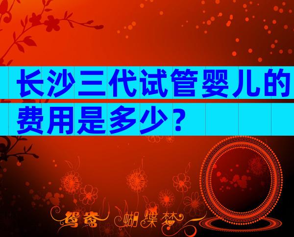 长沙三代试管婴儿的费用是多少？