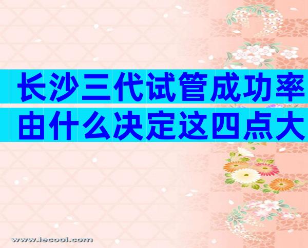 长沙三代试管成功率由什么决定这四点大大提高成功率