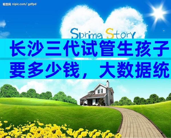 长沙三代试管生孩子要多少钱，大数据统计平均花费20万以上