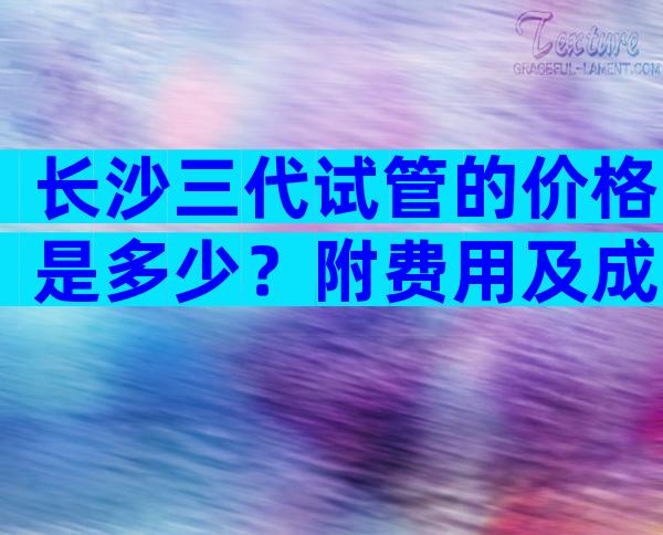 长沙三代试管的价格是多少？附费用及成功率参考