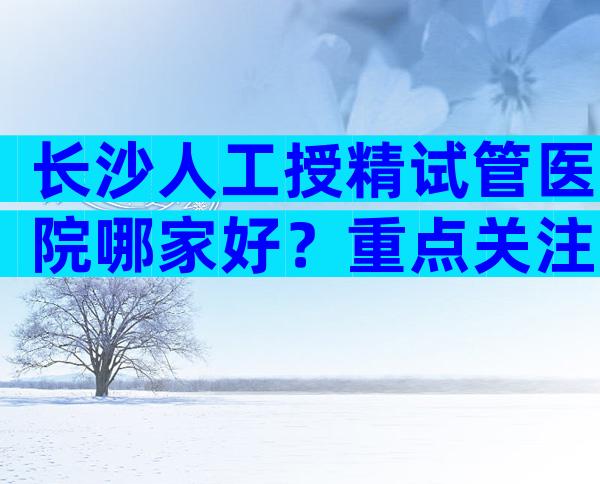 长沙人工授精试管医院哪家好？重点关注哪些方面