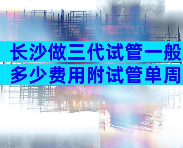 长沙做三代试管一般多少费用附试管单周期费用表