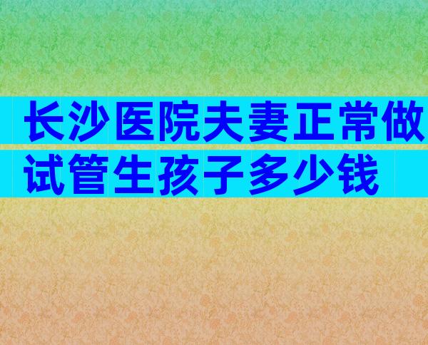 长沙医院夫妻正常做试管生孩子多少钱