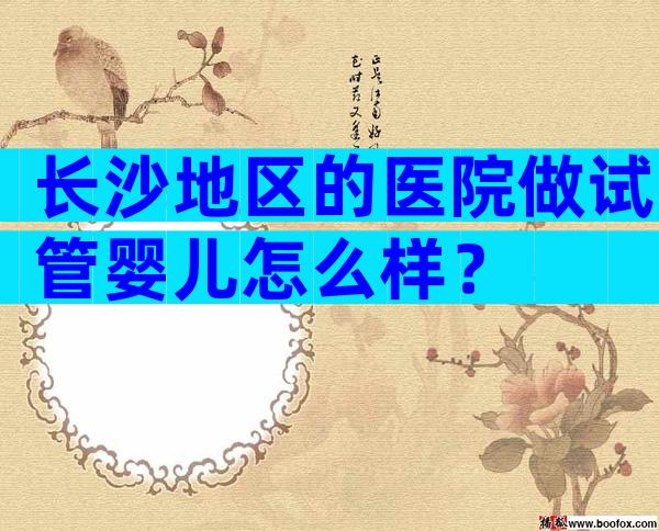 长沙地区的医院做试管婴儿怎么样？