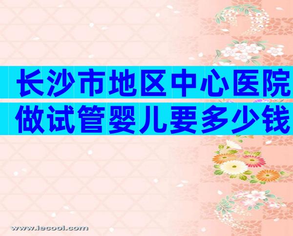 长沙市地区中心医院做试管婴儿要多少钱？费用6万够吗