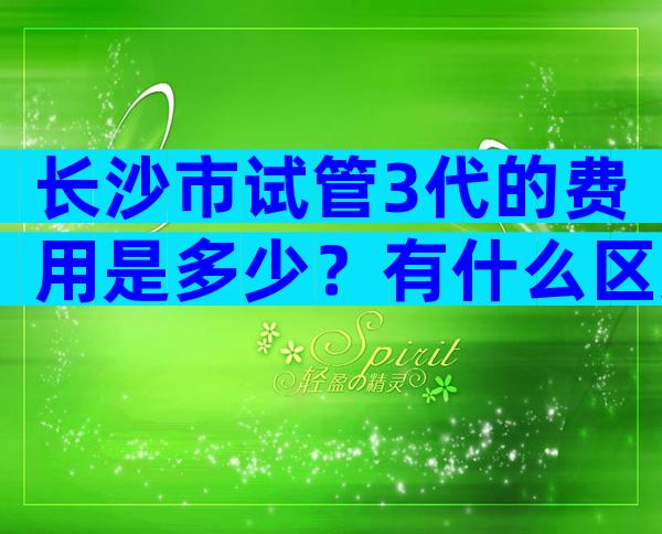 长沙市试管3代的费用是多少？有什么区别