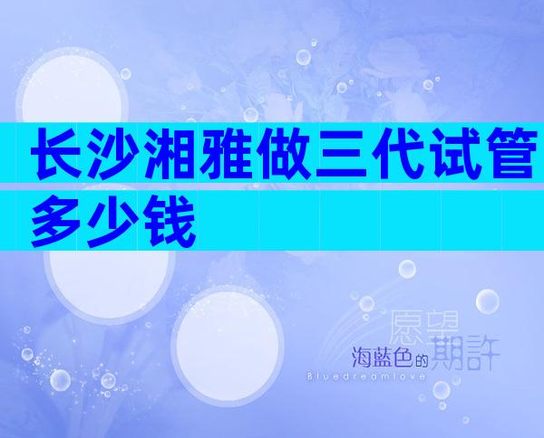 长沙湘雅做三代试管多少钱