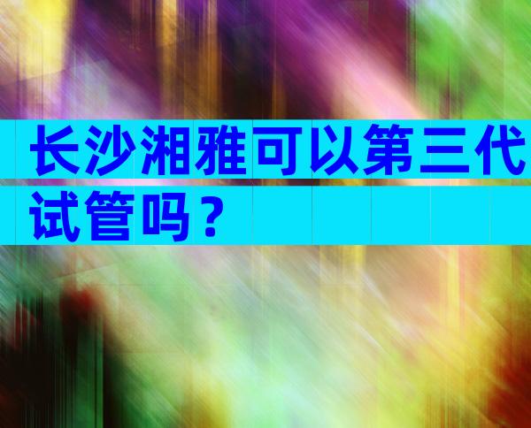 长沙湘雅可以第三代试管吗？