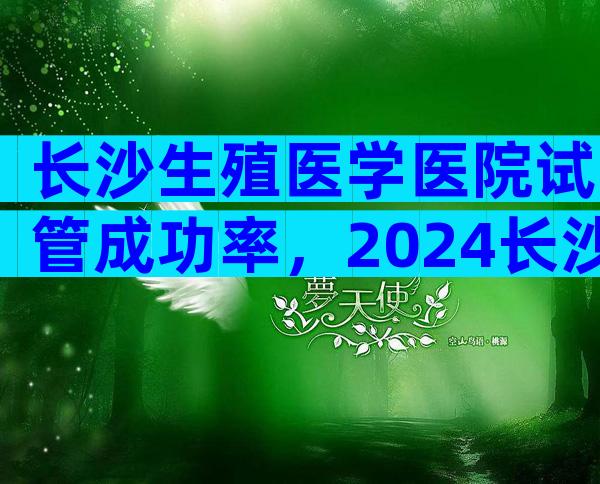 长沙生殖医学医院试管成功率，2024长沙正规生殖医院试管成功率