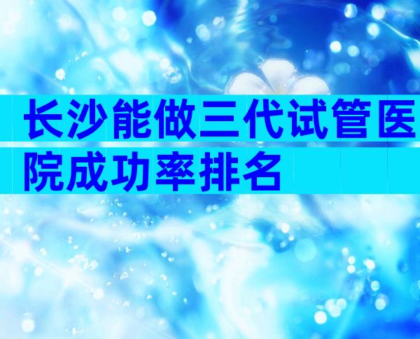 长沙能做三代试管医院成功率排名