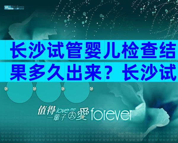 长沙试管婴儿检查结果多久出来？长沙试管成功率多高？