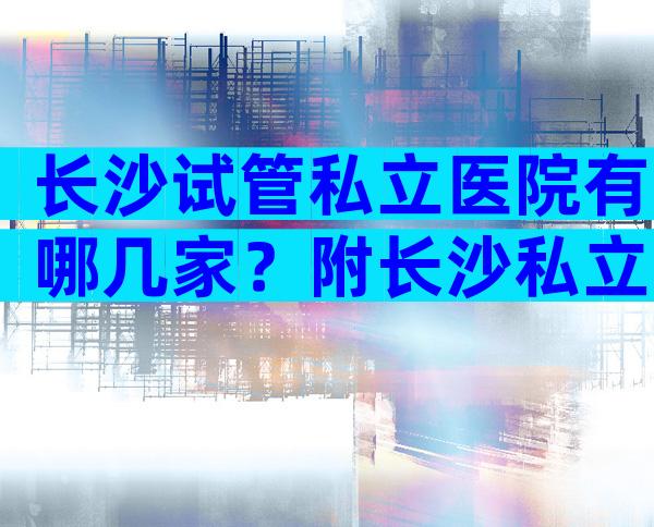 长沙试管私立医院有哪几家？附长沙私立试管医院排名