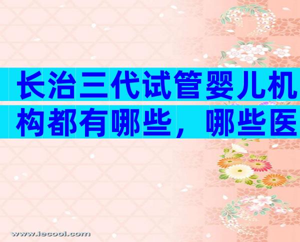 长治三代试管婴儿机构都有哪些，哪些医院可以做