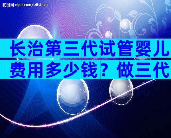 长治第三代试管婴儿费用多少钱？做三代试管婴儿多钱