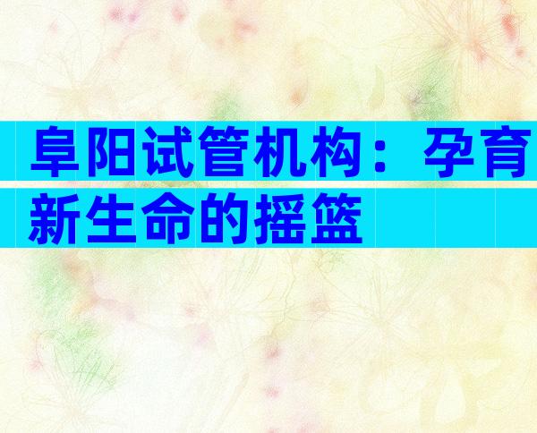 阜阳试管机构：孕育新生命的摇篮